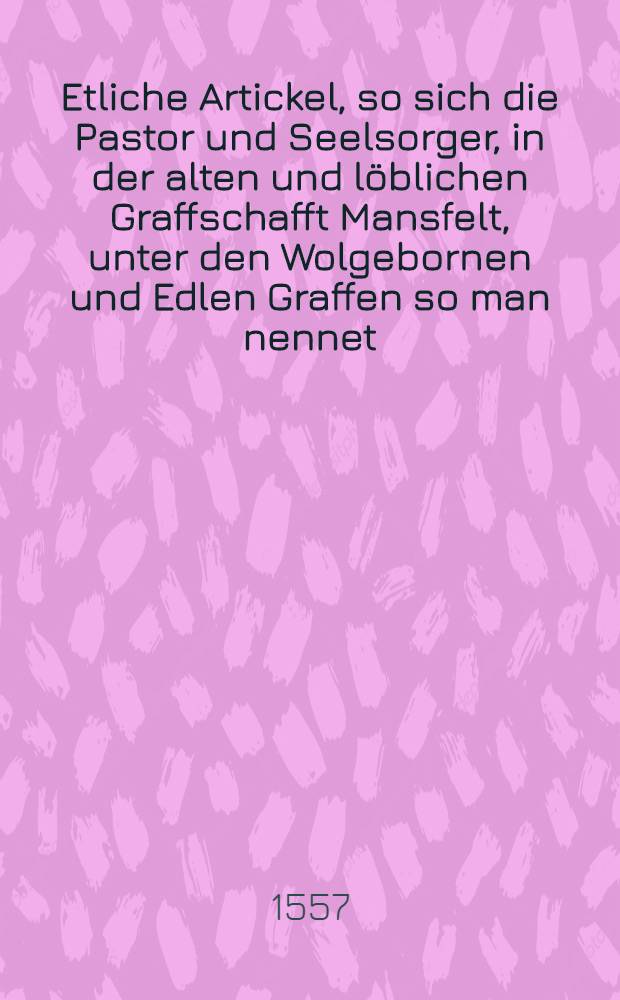 Etliche Artickel, so sich die Pastor und Seelsorger, in der alten und löblichen Graffschafft Mansfelt, unter den Wolgebornen und Edlen Graffen so man nennet, die Jungen Herrn, gesessen, in einem Synodo verglichen haben