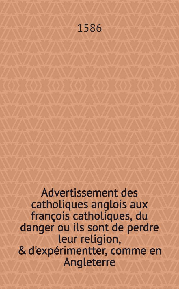 Advertissement des catholiques anglois aux fran&ccedil;ois catholiques, du danger ou ils sont de perdre leur religion, & d'exp&eacute;rimentter, comme en Angleterre, la cruaut&eacute; des ministres s'ils re&ccedil;oivent &agrave; la couronne un Roy qui sont h&eacute;r&eacute;tique