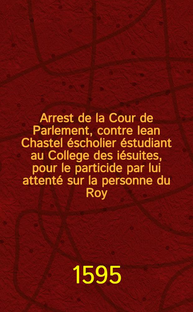 Arrest de la Cour de Parlement, contre Iean Chastel éscholier éstudiant au College des iésuites, pour le particide par lui attenté sur la personne du Roy // Plaidoyé ...