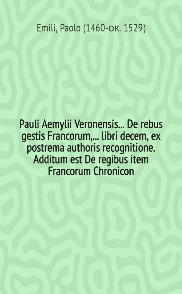 Pauli Aemylii Veronensis ... De rebus gestis Francorum, ... libri decem, ex postrema authoris recognitione. Additum est De regibus item Francorum Chronicon, ad haec usque tempora studiosissimendeductum, cum rerum maxime insignium Indice copiosissimo