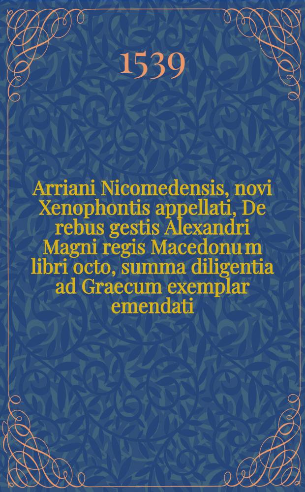 Arriani Nicomedensis, novi Xenophontis appellati, De rebus gestis Alexandri Magni regis Macedonu[m] libri octo, summa diligentia ad Graecum exemplar emendati, & innumeris quibus antea scadebant mendis repurgati