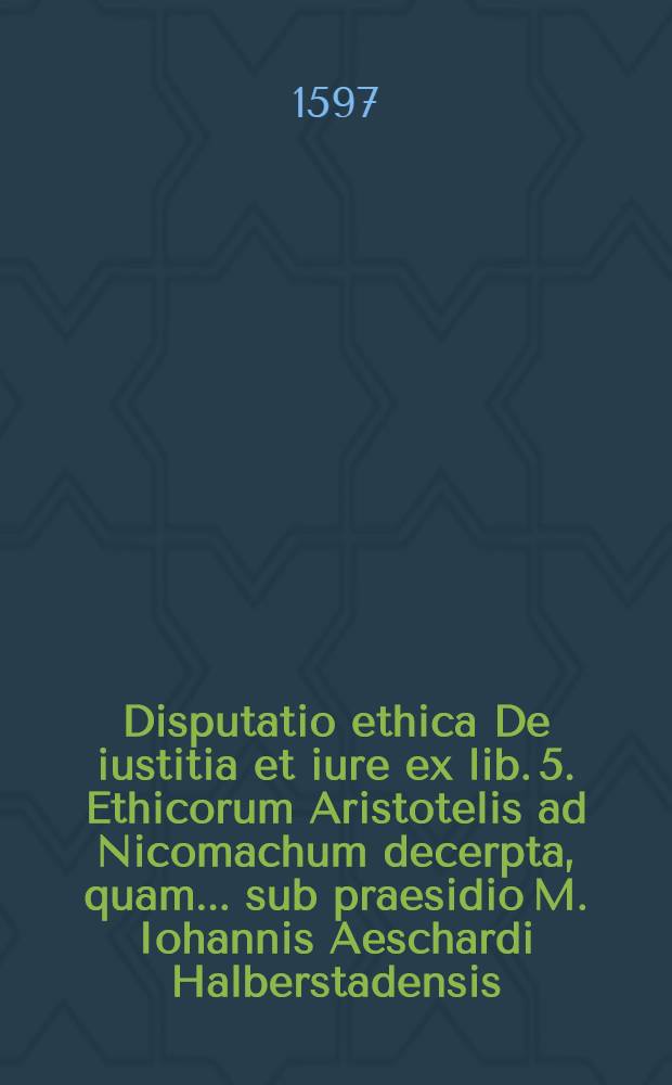 Disputatio ethica De iustitia et iure ex lib. 5. Ethicorum Aristotelis ad Nicomachum decerpta, quam... sub praesidio M. Iohannis Aeschardi Halberstadensis, ... conabitur Henricus Petreus Hardesiensis Saxo, ad 20. Aprilis diem, ...