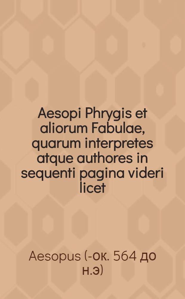 Aesopi Phrygis et aliorum Fabulae, quarum interpretes atque authores in sequenti pagina videri licet : hic accesserunt, Abstemij Hecatomythion secundum : quedam aliae incerto interprete, ina cum selectis Poggij facetijs