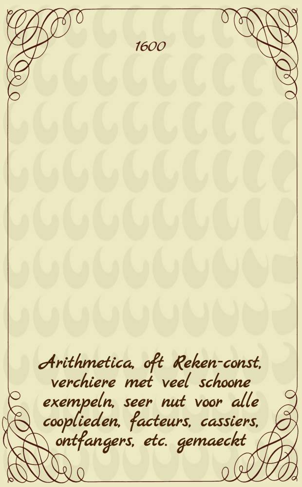 Arithmetica, oft Reken-const, verchiere met veel schoone exempeln, seer nut voor alle cooplieden, facteurs, cassiers, ontfangers, etc. gemaeckt