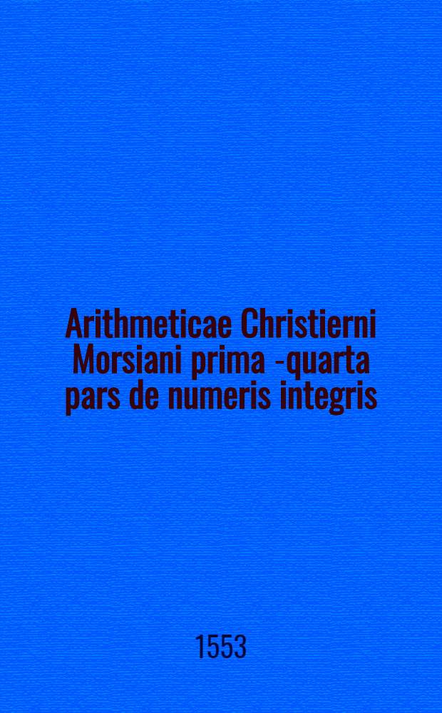 Arithmeticae Christierni Morsiani prima [-quarta] pars de numeris integris // Arithmeticae praeceepta ...