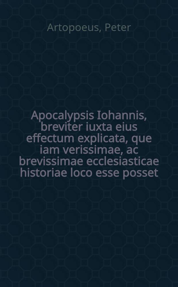 Apocalypsis Iohannis, breviter iuxta eius effectum explicata, que iam verissimae, ac brevissimae ecclesiasticae historiae loco esse posset; Accessit et Protomartyrum hebelis, de Christo, in quo de primae, vera, veteri & perpetua ecclesia, ejusque forma & fortuna typice agitur / Per Petrum Artopoeum