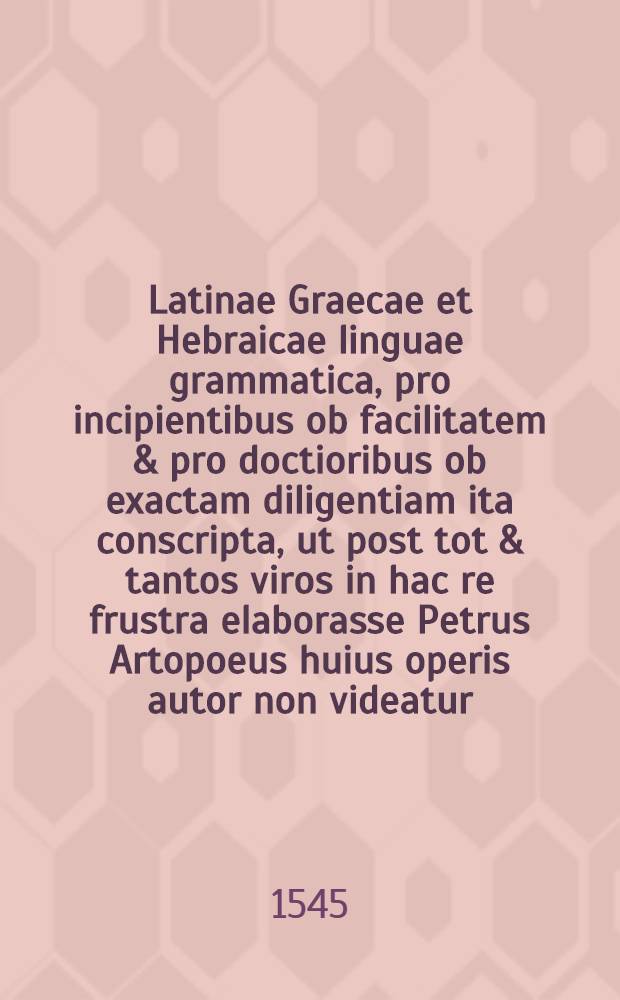 Latinae Graecae et Hebraicae linguae grammatica, pro incipientibus ob facilitatem & pro doctioribus ob exactam diligentiam ita conscripta, ut post tot & tantos viros in hac re frustra elaborasse Petrus Artopoeus huius operis autor non videatur. Graecae grammaticae epitome Petro Artopoeo autore. Hebrarae grammaticae compendium autore Petro Artopoeo