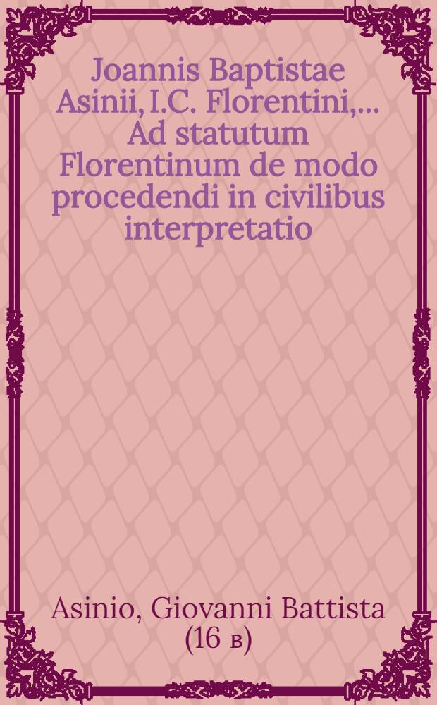 Joannis Baptistae Asinii, I.C. Florentini, ... Ad statutum Florentinum de modo procedendi in civilibus interpretatio : Qua totius iudicij praxis luculenti&beta;ime tractantur, diligenterque, & accurate; quid communi, quidque non solum Florentino, sed totius Italiae, nec non etiam aliarum regionum municipali iure in obeundis iudicijs observandum, omittendumve sit, declaratur : Quid in hoc opere continentur indicat septima pagina