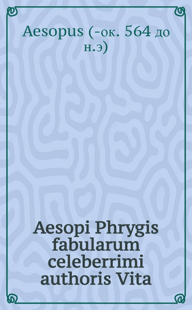 Aesopi Phrygis fabularum celeberrimi authoris Vita; Fabellae Aesopicae plures quadringentis, quae dam prius etiam, multae nunc primum editae / omnes autem orationis conveniente & aequabili veluti filo pertextae a Ioachimo Camerario Pabergensi. Fabulae ite[m] Livianae, Gellianae, Politiani, Gerbelij & Erasmi aliquot