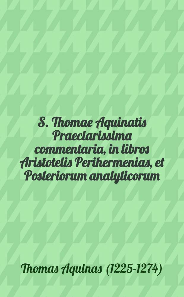 S. Thomae Aquinatis Praeclarissima commentaria, in libros Aristotelis Perihermenias, et Posteriorum analyticorum