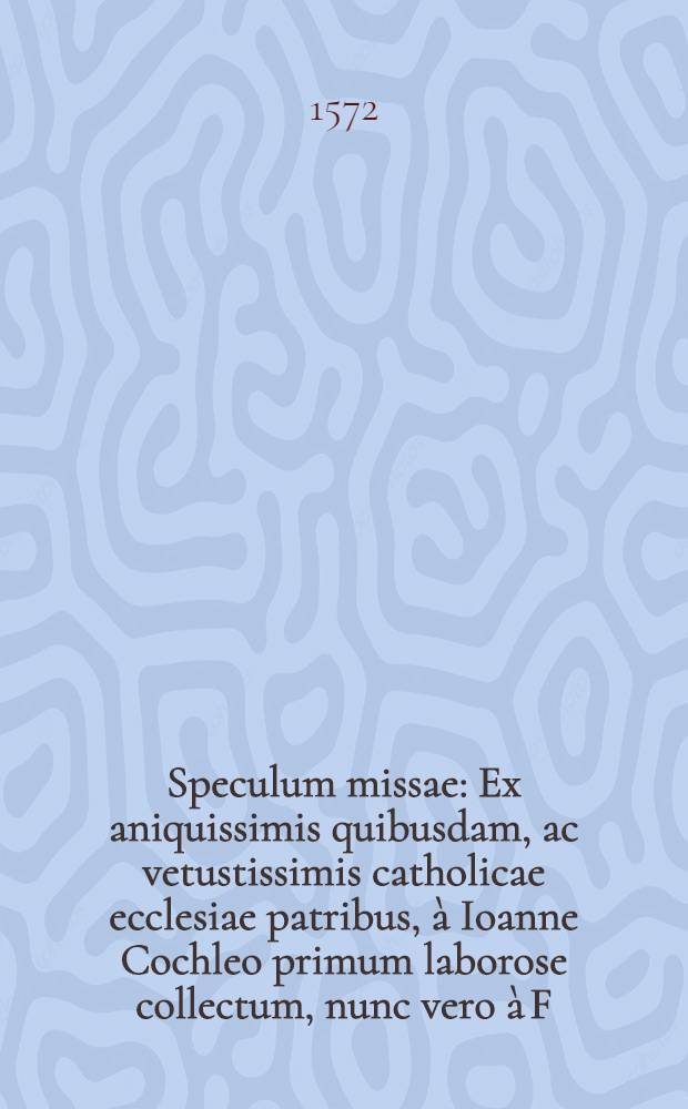 Speculum missae : Ex aniquissimis quibusdam, ac vetustissimis catholicae ecclesiae patribus, &agrave; Ioanne Cochleo primum laborose collectum, nunc vero &agrave; F. Nicolao Aurifico, Senensi Carmelita, recognitum, auctum, & locupletatum : Auctorum nomina, et quae nuper accesserunt, versa pagina explicantur. Ordo missae pro informatione sacerdotum, quam accuratissime per R.P. Dominum Iohannem Burcardum Argentinum, directorum doctorem, & Sedis Apostolicae prothpnotarium, Capellaeque, S.D.N. Papae Caeremoniarum Magistrum, hunc in libellum redactus. De antiquitate, veritate, ac caeremoniis missae, opusculum ex S. Patribus, summis concilijs ac decretis depromptum