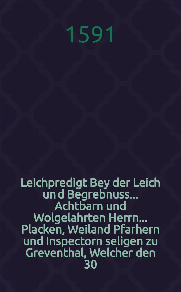 Leichpredigt Bey der Leich un[d] Begrebnuss ... Achtbarn und Wolgelahrten Herrn ... Placken, Weiland Pfarhern und Inspectorn seligen zu Greventhal, Welcher den 30. Aprilis vor Mittag zwischen 10. und 11. Uhr seliglich im Herrn entschlaffen, Folgents aber den 2. Maij doselbst, Christlich und ehrlich im Erden bestattet