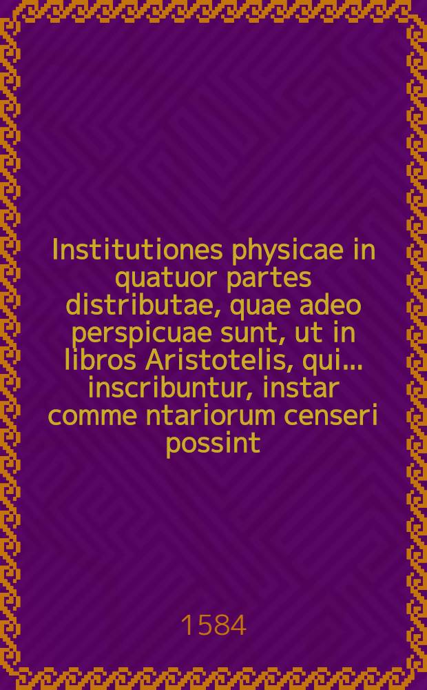 Institutiones physicae in quatuor partes distributae, quae adeo perspicuae sunt, ut in libros Aristotelis, qui ... inscribuntur, instar comme[n]tariorum censeri possint