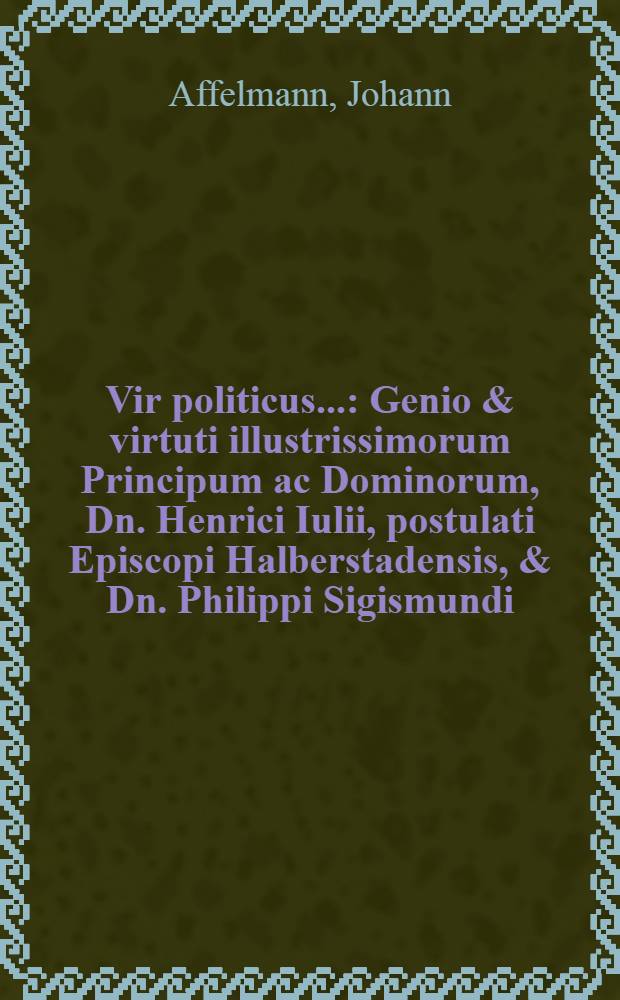 Vir politicus... : Genio & virtuti illustrissimorum Principum ac Dominorum, Dn. Henrici Iulii, postulati Episcopi Halberstadensis, & Dn. Philippi Sigismundi, postulati Episcopi Verdensis & Osnaburgensis, fratrum Germanorum, Ducum Brunswicensium & Lunaeburgensium, &c. (ut aeterna fidei in ipsis & obsequii esset nota)