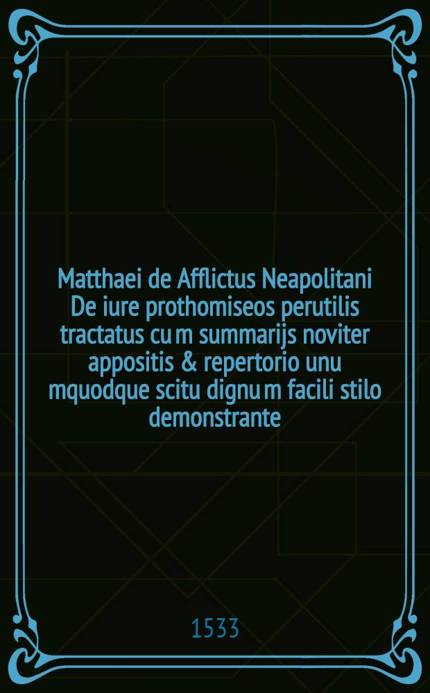... Matthaei de Afflictus Neapolitani De iure prothomiseos perutilis tractatus cu[m] summarijs noviter appositis & repertorio unu[m]quodque scitu dignu[m] facili stilo demonstrante