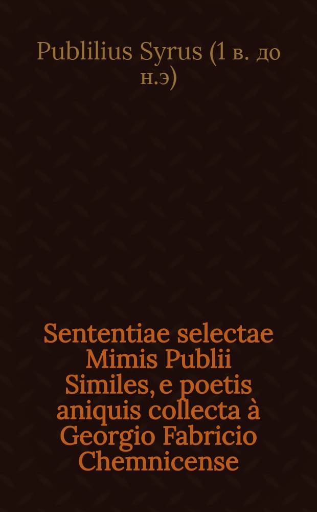Sententiae selectae Mimis Publii Similes, e poetis aniquis collecta à Georgio Fabricio Chemnicense // ... Distichia moralia ...