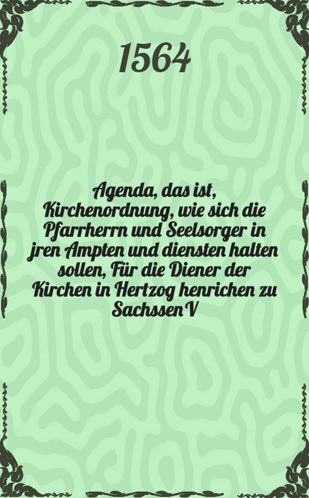 Agenda, das ist, Kirchenordnung, wie sich die Pfarrherrn und Seelsorger in jren Ampten und diensten halten sollen, Für die Diener der Kirchen in Hertzog henrichen zu Sachssen V.G.H. Fürstenthumb gestellet