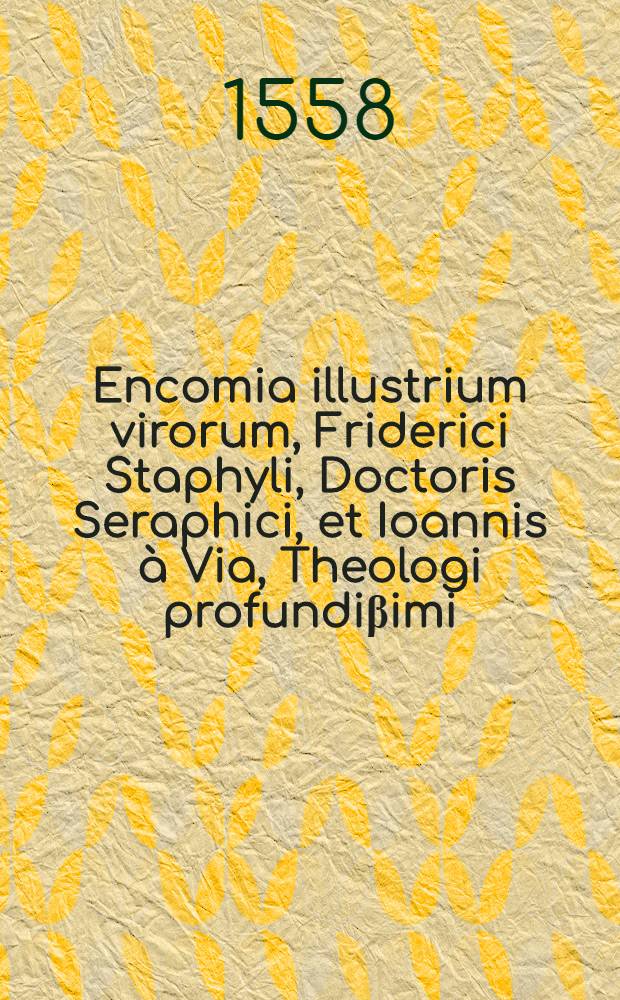 Encomia illustrium virorum, Friderici Staphyli, Doctoris Seraphici, et Ioannis &agrave; Via, Theologi profundi&beta;imi