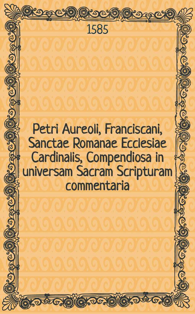 Petri Aureoli, Franciscani, Sanctae Romanae Ecclesiae Cardinalis, Compendiosa in universam Sacram Scripturam commentaria