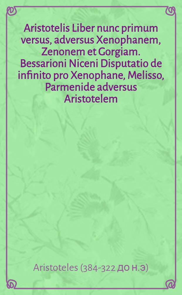 Aristotelis Liber nunc primum versus, adversus Xenophanem, Zenonem et Gorgiam. Bessarioni Niceni Disputatio de infinito pro Xenophane, Melisso, Parmenide adversus Aristotelem. Arnoldi Ferroni Pro Aristotele adversus Bessarionem libellus