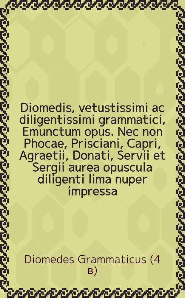 Diomedis, vetustissimi ac diligentissimi grammatici, Emunctum opus. Nec non Phocae, Prisciani, Capri, Agraetii, Donati, Servii et Sergii aurea opuscula diligenti lima nuper impressa