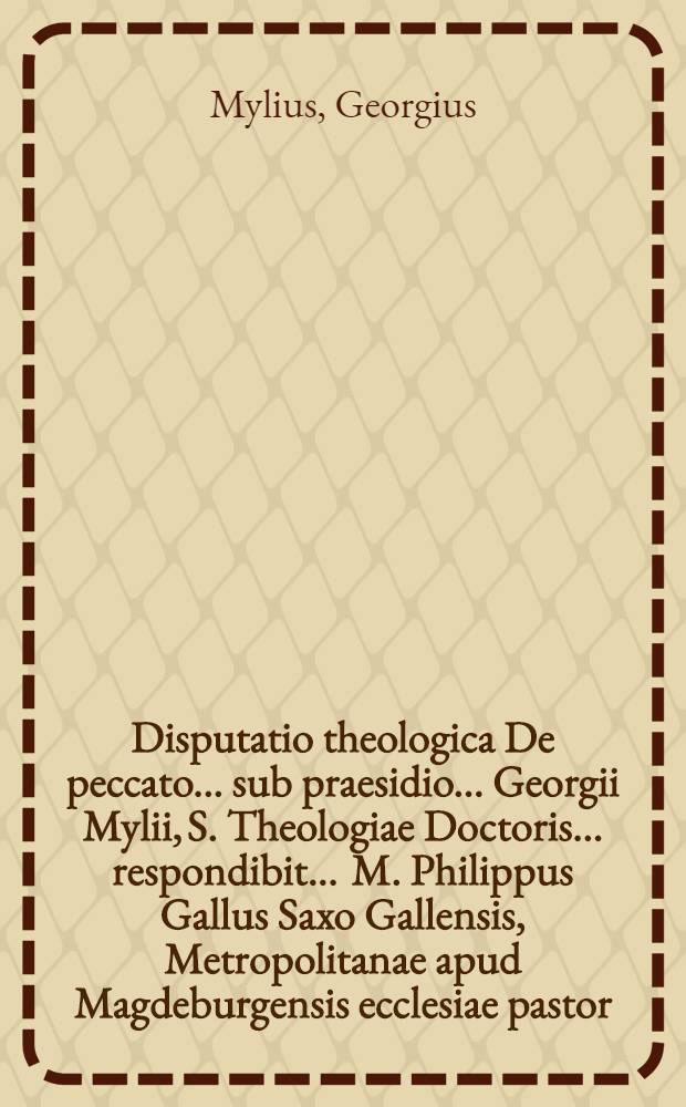 Disputatio theologica De peccato ... sub praesidio ... Georgii Mylii, S. Theologiae Doctoris ... respondibit ... M. Philippus Gallus Saxo Gallensis, Metropolitanae apud Magdeburgensis ecclesiae pastor, ad diem XXVI. Octob. ...