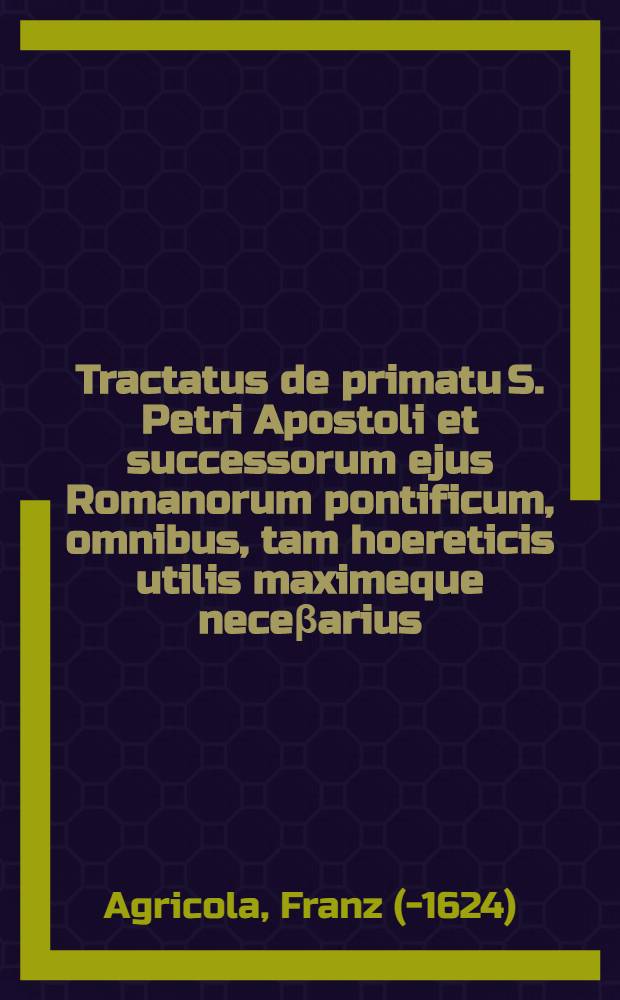 Tractatus de primatu S. Petri Apostoli et successorum ejus Romanorum pontificum, omnibus, tam hoereticis utilis maximeque neceβarius