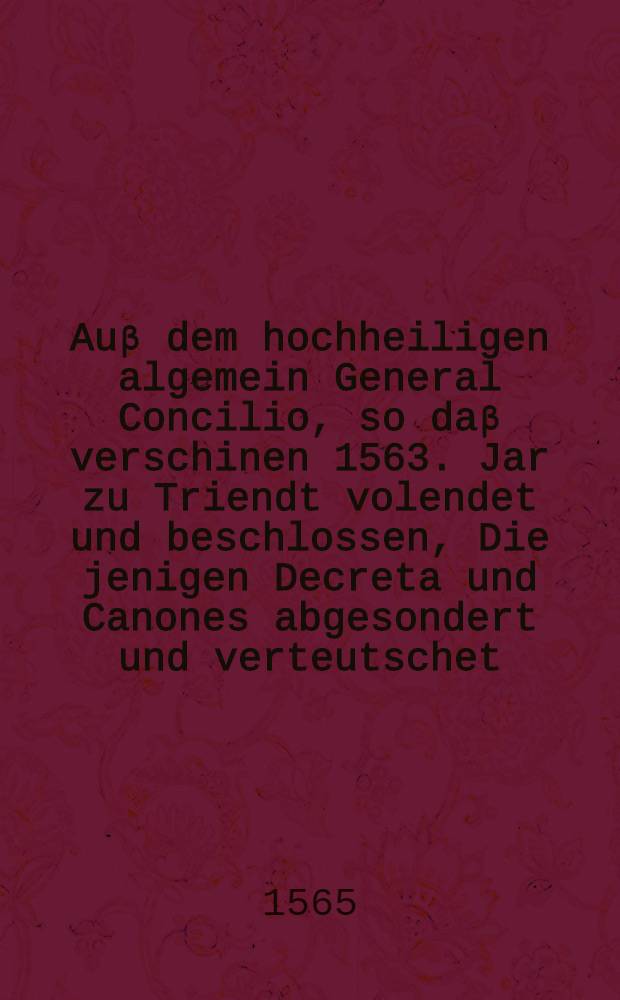 Auβ dem hochheiligen algemein General Concilio, so daβ verschinen 1563. Jar zu Triendt volendet und beschlossen, Die jenigen Decreta und Canones abgesondert und verteutschet, welche unsere Christliche Catolische Religion und glaubens sachen fürnemlich betreffen, und dem gemeinen Christen menschen zuwissen am meisten vonnöten seindt