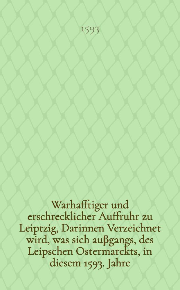 Warhafftiger und erschrecklicher Auffruhr zu Leiptzig, Darinnen Verzeichnet wird, was sich auβgangs, des Leipschen Ostermarckts, in diesem 1593. Jahre, zu Leiptzig mit stürmung der Calvinisten Heuser zugetragen, welcher gestalt auch vier Personen mit dem Schwerdt gericht worden, etc. : Auch von den Brandtschaden, so sich den 27. Junij für dem Peters Thor, Jn D. Rothen Forberge begeben : Alles eigentlich und gründlich beschrieben, wie die Sachen an Jhme selbst ergangen, und sich zugetragen haben