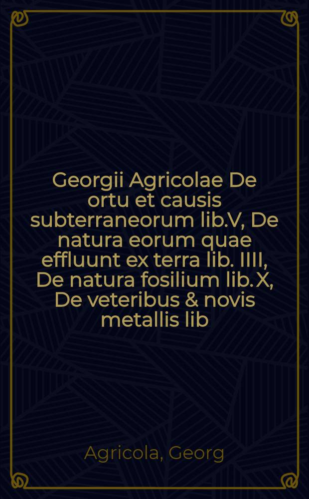 Georgii Agricolae De ortu et causis subterraneorum lib.V, De natura eorum quae effluunt ex terra lib. IIII, De natura fosilium lib. X, De veteribus & novis metallis lib. II, Bermannus, sive De remetallica dialogus lib. I : Interpretatio Germanica vocum rei metallicae, addito duplice Indice, altero rerum, altero locorum