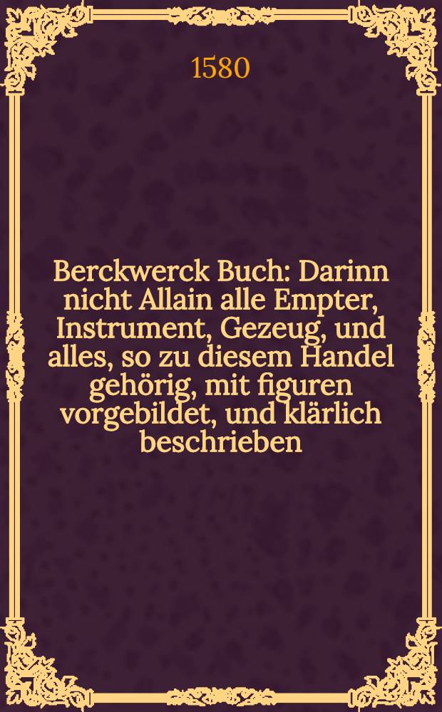 Berckwerck Buch : Darinn nicht Allain alle Empter, Instrument, Gezeug, und alles, so zu diesem Handel geh&ouml;rig, mit figuren vorgebildet, und kl&auml;rlich beschrieben, Sondern auch, wie ein rechtverstendiger Berckmann seyn sol, und die G&auml;ng au&beta;zurichten seyen : Jtem, von allerley G&auml;ngen, Kl&uuml;fften, und absetzen de&beta; Gesteins, Von den Massen, vom Marckscheyden, De&beta;gleichen wie ein Gang zu hauwen, wie alle Sch&auml;chtzu sencken und auffzurichten seyen, von den Stollen, Fellorten, Radstuben, und andern Gebeuwen, Von allerley Tr&ouml;gen, wassergeheussen, wasserkunst, Pompen, und Rinnen, etc., Vom b&ouml;sen etter, und andern sorglichen zifellen, so den Berckheuwern widerfeyrt, Vom probieren, und was sonst darzu von n&ouml;hten, Wie man das Ertz bereiten, klauben, buchen r&ouml;sten, qu&auml;tschen, r&auml;dern, w&auml;schen, im r&ouml;stofenbrennen, und allerley Ertz mit nutz schmeltzen soll, Wie das Golt vom Silber, und das Silber vom Golt, Jtem das Kupffer vom golt, und das Bley vom Golt und Silber, zu scheyden sey, und wie die zwey k&ouml;st