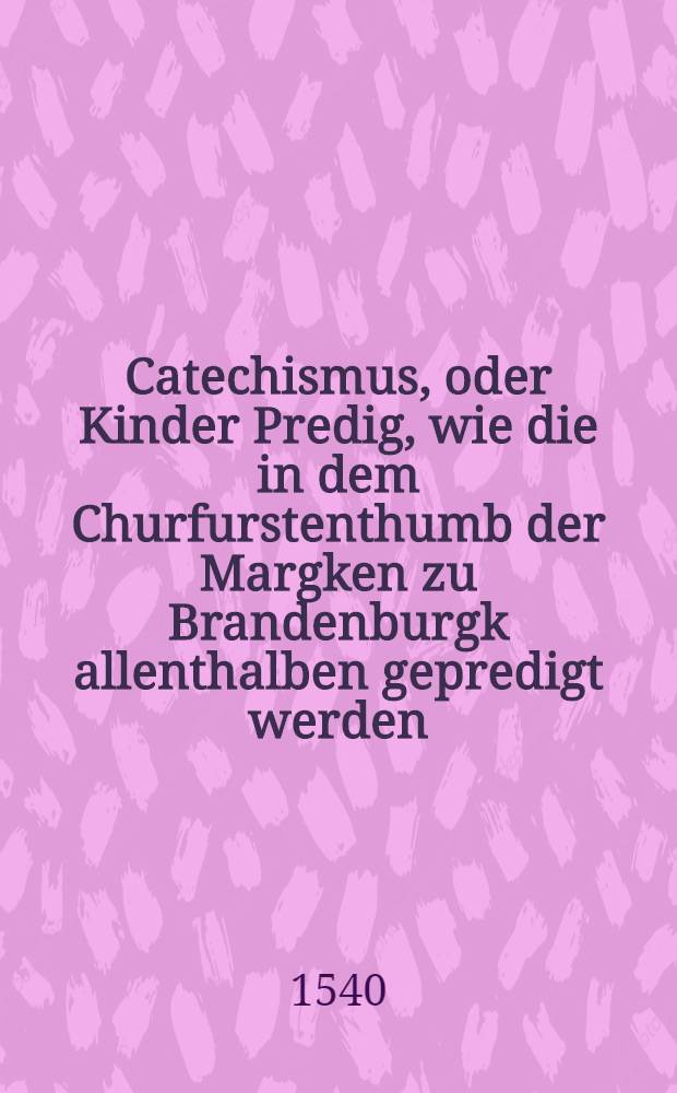 Catechismus, oder Kinder Predig, wie die in dem Churfurstenthumb der Margken zu Brandenburgk allenthalben gepredigt werden