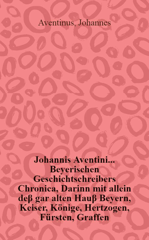 Johannis Aventini ... Beyerischen Geschichtschreibers Chronica, Darinn mit allein de&beta; gar alten Hau&beta; Beyern, Keiser, K&ouml;nige, Hertzogen, F&uuml;rsten, Graffen, Freyherrn Geschlechte, Herkommen, Stam[m] und Geschichte, sondern der uralten Teutschen Ursprung, Herkom[m]en, Sitten, Gebreuch, Religion, man[n]liche und treffliche Thaten, so sie fast bi&beta; zu diser zeyt, allen thalben, mit allein im Teutschland und Europa, sondern auch in Asia und Africa, auch vor Christi unsrs Seligmachers geburt, gethan haben, zum fleissigsten beschriben, un[d] au&beta; allerley Chronicken, Handschrifften, alten Freyheiten, Ubergaben, Brieffen, Salb&uuml;chern, Reimen, Liedern, und andern glaubwirdigen Monumenten und Schrifften zusammen getragen und in acht B&uuml;cher getheilt