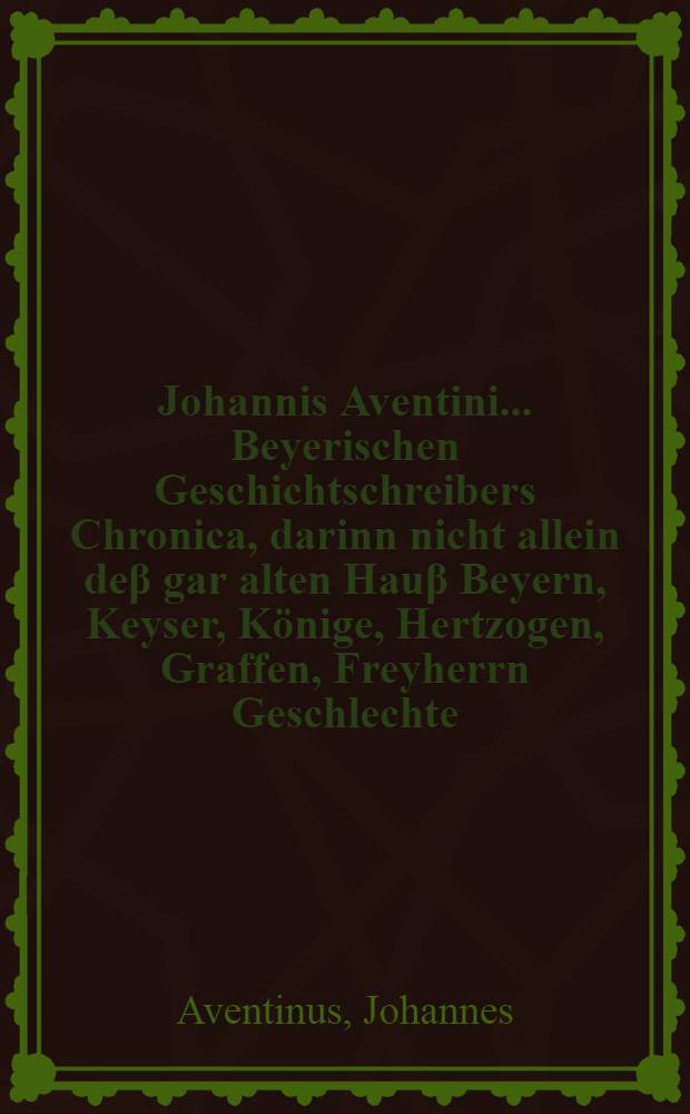 Johannis Aventini ... Beyerischen Geschichtschreibers Chronica, darinn nicht allein deβ gar alten Hauβ Beyern, Keyser, Könige, Hertzogen, Graffen, Freyherrn Geschlechte, Herkommen, Stam[m] und Geschichte, sondern auch der uralten Teutschen Ursprung, Herkommen, Sitten, Gebräuch, Religion, mannliche und treffliche Thaten, so sie falt biβ zu dieser zeit, allenthaben, nicht allein im Teutschland und Europa, sondern auch in Asia und Africa, auch vor Christi unsers Geligmachers Geburt, zum fleissigsten beschrieben, uns auβ allerley Chronicken, Handschrifften, alten Freyheiten, Ubegaben, Brieffen, Salbüchern, und andern glaubwirdigen monumenten und Schrifften zusammen getragen, und in acht Bücher getheilt, Sampt etlichen Tafeln obgenannter Herrn Genealogi betreffend, darunter die zwentzigst Tafel von dem Herkommen der Hertzogen in Beyern und Pfaltzgraffen bey Rhein, so jetziger zeit uber die pfaltz und Beyern herrschen, gemeheret, gebessert, und biβ auff diese zeit vollnführet worden ist