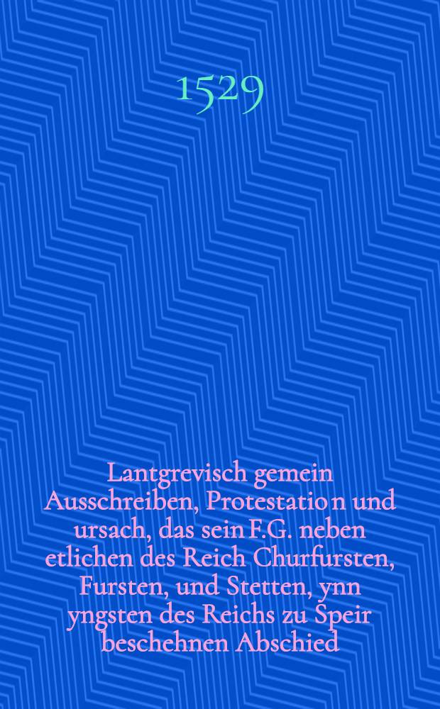 Lantgrevisch gemein Ausschreiben, Protestatio[n] und ursach, das sein F.G. neben etlichen des Reich Churfursten, Fursten, und Stetten, ynn yngsten des Reichs zu Speir beschehnen Abschied, Christlichen Glauben belangend, nit haben gehellen noch bewilligen wollen