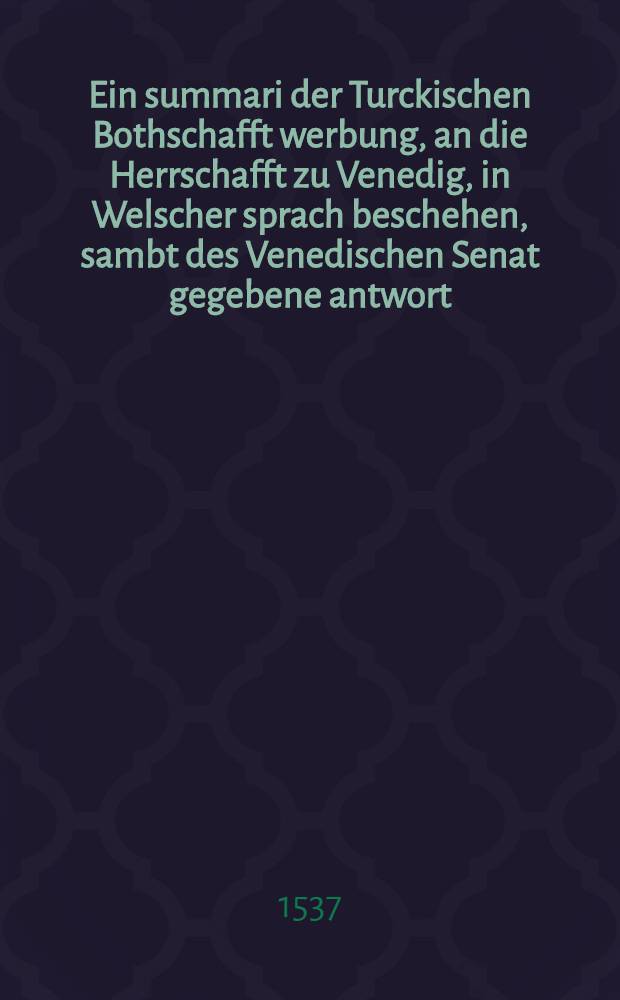 Ein summari der Turckischen Bothschafft werbung, an die Herrschafft zu Venedig, in Welscher sprach beschehen, sambt des Venedischen Senat gegebene antwort. Copia eyns brieffs dem Cardinal von Neaplis zugeschickt, inhaltend die anzal der Türckischen Armada und kriegβvolcks zu roβ und fuβ wider Jtalien