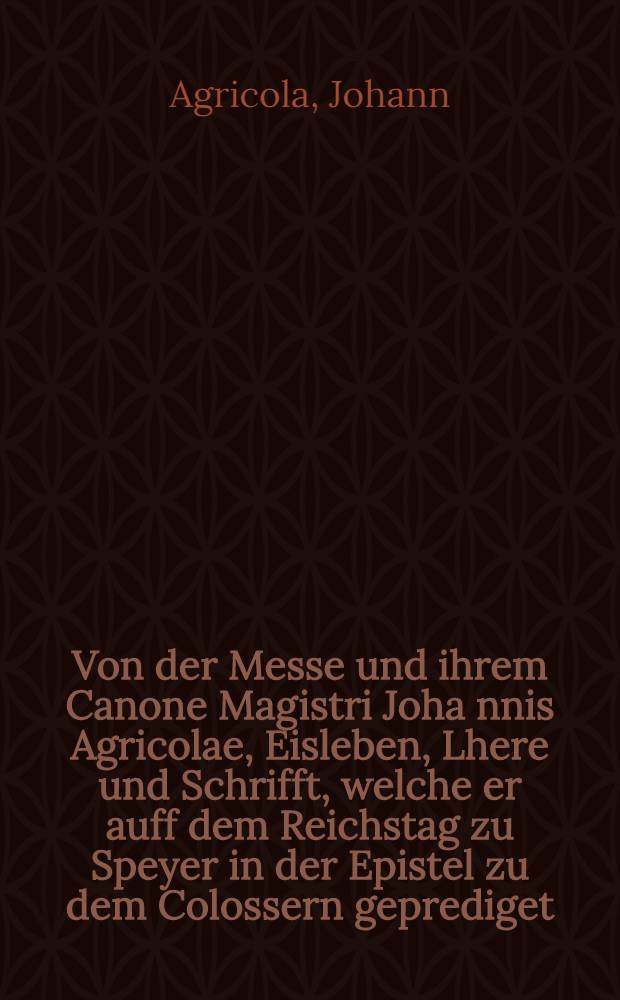 Von der Messe und ihrem Canone Magistri Joha[n]nis Agricolae, Eisleben, Lhere und Schrifft, welche er auff dem Reichstag zu Speyer in der Epistel zu dem Colossern geprediget, und folgend Anno M.D.XXVII. zu Wittenbergk un [!] Druck offentlic hat ausgehen lassen, dem Interim so er ytzt hat helffen stellen, gantz entgegen, daraus sein Geyst zuvermercken