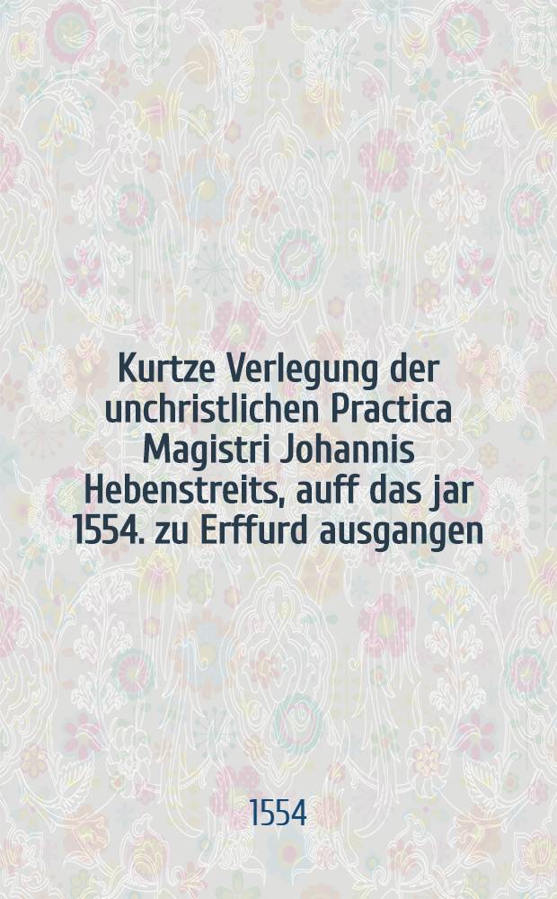 Kurtze Verlegung der unchristlichen Practica Magistri Johannis Hebenstreits, auff das jar 1554. zu Erffurd ausgangen