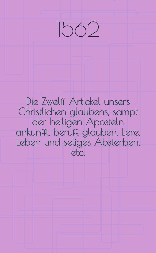 Die Zwelff Artickel unsers Christlichen glaubens, sampt der heiligen Aposteln ankunfft, beruff, glauben, Lere, Leben und seliges Absterben, etc.