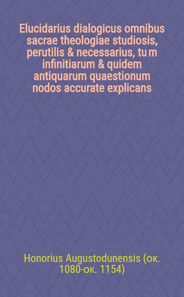 Elucidarius dialogicus omnibus sacrae theologiae studiosis, perutilis & necessarius, tu[m] infinitiarum & quidem antiquarum quaestionum nodos accurate explicans