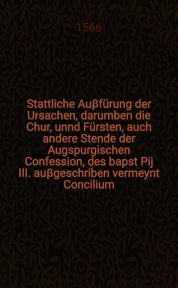 Stattliche Auβfürung der Ursachen, darumben die Chur, unnd Fürsten, auch andere Stende der Augspurgischen Confession, des bapst Pij III. auβgeschriben vermeynt Concilium, so er gegen Trient angesetzt, nit besuchen khünden, noch zü besuchen schuldig gewesen sind, Sonder dasselb, als hochverdechtig, auch zü gemeynet Christenlicher cinifkeyt undienstlich, Anfangs zür Naumburg, und volgends auff jüngst gehaltenem Wahl, und Crönungs Tag zü franckfurt in schrifften billich verwegert haben : Auβ bevelch etlicher hoher Stende, durch jre darzü verordnete Theologische, und Politische Räth, vorlangest mit vleiβ züsammen getragen, unnd auβ der Heyligen Schrifft, den alten Vättern, den Scholasticis, Canonisten, und vilen Historien, zühauff gezogen, und in ein Corpus gebracht : Mit zwaien zü end angehengten Registern