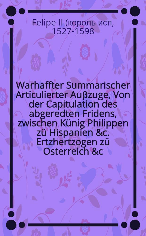 Warhaffter Summarischer Articulierter Auβzuge, Von der Capitulation des abgeredten Fridens, zwischen Künig Philippen zü Hispanien &c. Ertzhertzogen zü Osterreich &c. an ainen, und Künig Heinrichen zu Franckreich &c. anders thails, Welchermassen derselb Friden, in allem seinem Jnnhalt, und mit angeheffter Erclärung, was für Potentaten und Stende der Christenheit darinn begriffen, auffgericht, unnd am dritten Aprilis diβ 59. Jars, auff ein gantz ewigs ende glückseliglich beschlossen worden