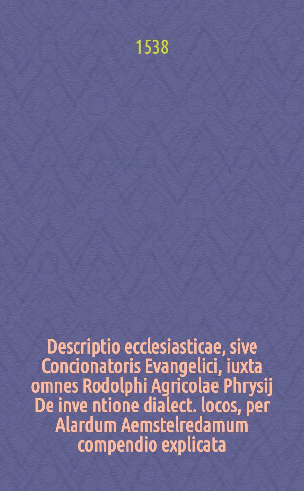 Descriptio ecclesiasticae, sive Concionatoris Evangelici, iuxta omnes Rodolphi Agricolae Phrysij De inve[n]tione dialect. locos, per Alardum Aemstelredamum compendio explicata, co[m]modusque et brevibus Scripturae Sacrae, pariter & orthodoxorum Veteru[m] Testimonijs pertractata // Epitome ...