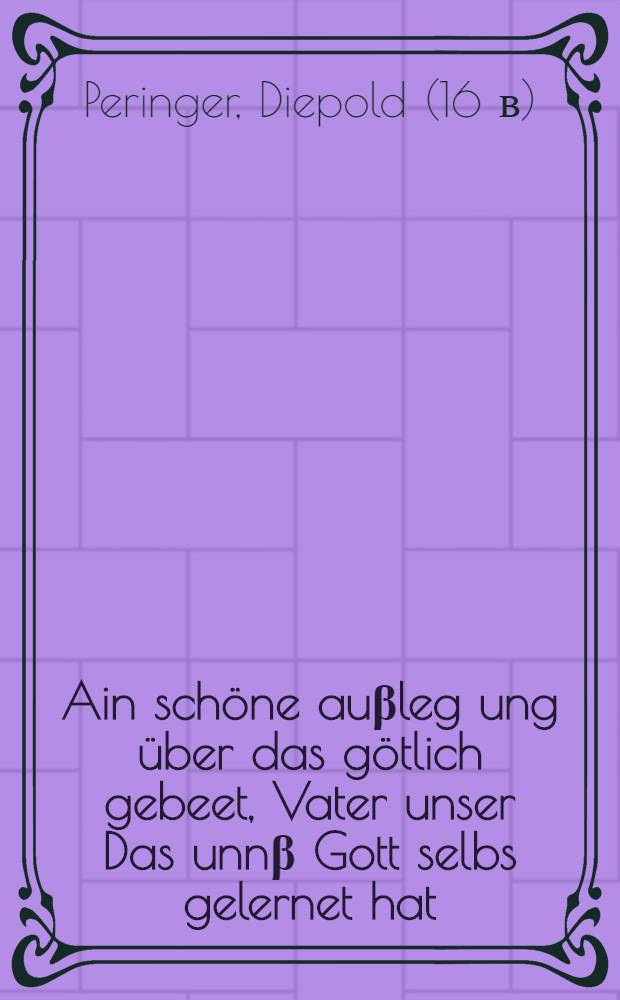 Ain sch&ouml;ne au&beta;leg[u]ng &uuml;ber das g&ouml;tlich gebeet, Vater unser Das unn&beta; Gott selbs gelernet hat : Das hat betracht ain armer pawr, der weder lesen noch schreiben kan, gar h&uuml;psch unndnutzlich, Allen Christglaubigen menschen z&uuml; g&uuml;t, Auch au&beta; br&uuml;derlicher trew, Jm XXII. jar