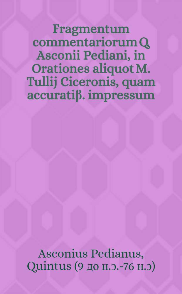 Fragmentum commentariorum Q. Asconii Pediani, in Orationes aliquot M. Tullij Ciceronis, quam accuratiβ. impressum