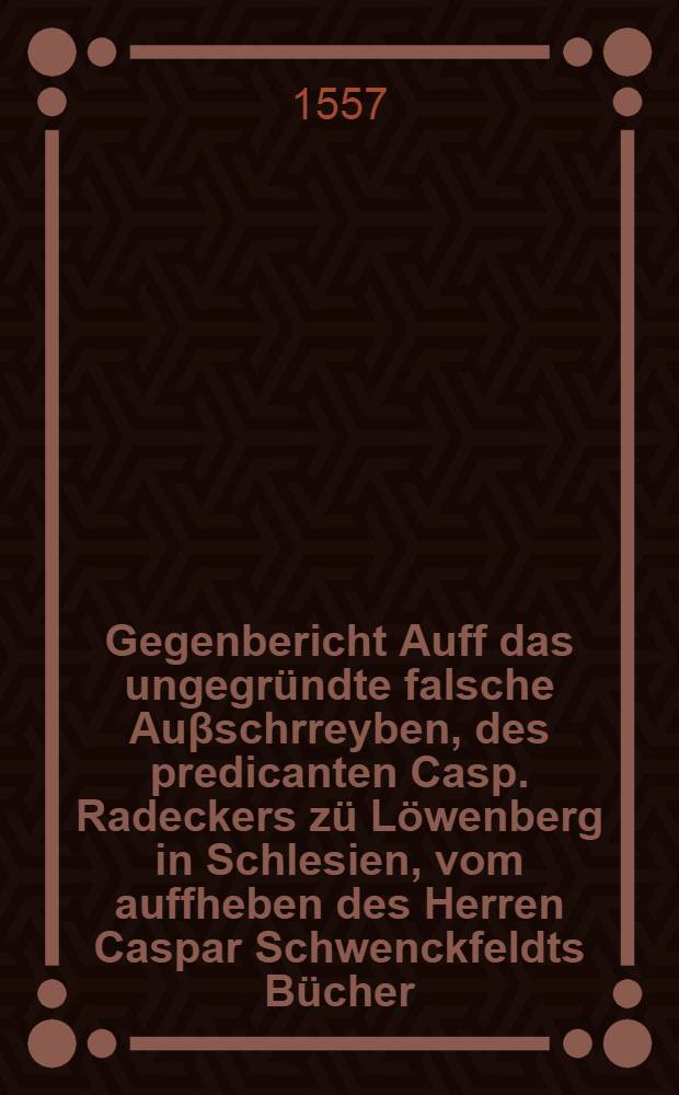 Gegenbericht Auff das ungegr&uuml;ndte falsche Au&beta;schrreyben, des predicanten Casp. Radeckers z&uuml; L&ouml;wenberg in Schlesien, vom auffheben des Herren Caspar Schwenckfeldts B&uuml;cher,die er doch mit keinem wort als jrrig vermag zubeweysen