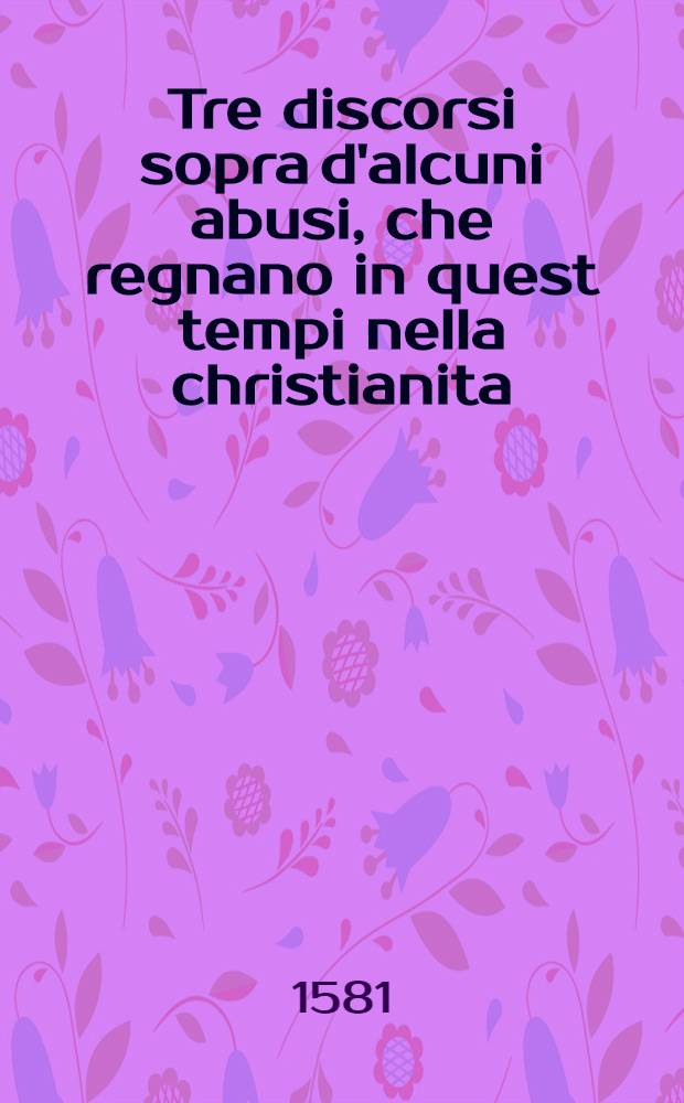 Tre discorsi sopra d'alcuni abusi, che regnano in quest tempi nella christianita; nelliquali chiaramente si manifesta quanto contradichno alla vera professione christiana : Nel primo si defestano (conforme al breve di papa Pio V.) le malitiose cautele che s'essertiano ne'cambi; nel secondo si danna il corrottto uso del ballare; Nel terzo si dimostra la vanita delle superflue pompe del vestire, fabricare, & particolamente del belletarsi : Tutti tre diposti in forma di predichi : Et appresso, altri ragionamenti di varii soggetti, utili alla christiana perfettione