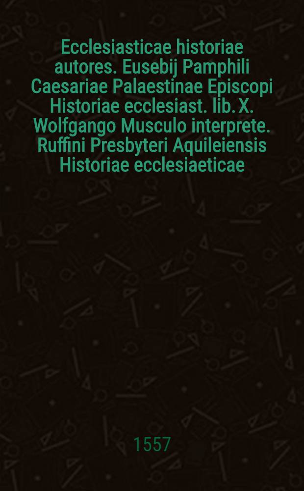 Ecclesiasticae historiae autores. Eusebij Pamphili Caesariae Palaestinae Episcopi Historiae ecclesiast. lib. X. Wolfgango Musculo interprete. Ruffini Presbyteri Aquileiensis Historiae ecclesiaeticae, lib. II.. Eusebij Pamphili De vita Constantini, Musculo interprete, lib. V.. Socratis Scholastici Constantinopolitani, eodem interprete, lib. VII.. Theodoriti Episcopi Cyri, Ioachimo Camerario interprete, lib. V.. Hermij Sozomeni Salamino, Musculo interprete, lib. IX.. Theodori Lectoris Collectaneoru[m] historiae ecclesiast. eode[m] interp., lib. II.. Evagrij Scholastici, eodem interprete, lib. VI.. Dorothei Episcopi Tyri Synopsis, apostoporum ac prophetarum vitas complectens, eodem interprete, nunc primum in lucem aedita. Index memorabilium rerum sub finem additus est copiosissimus