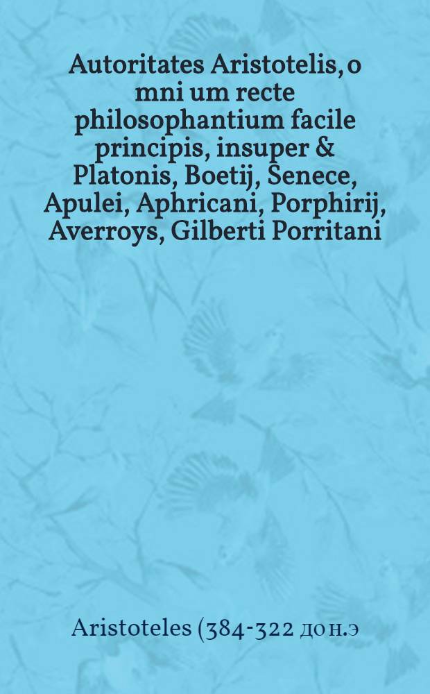Autoritates Aristotelis, o[mn]i[u]m recte philosophantium facile principis, insuper & Platonis, Boetij, Senece, Apulei, Aphricani, Porphirij, Averroys, Gilberti Porritani, necnon quorundam aliorum novissime castiori studio recognite et pigmentate