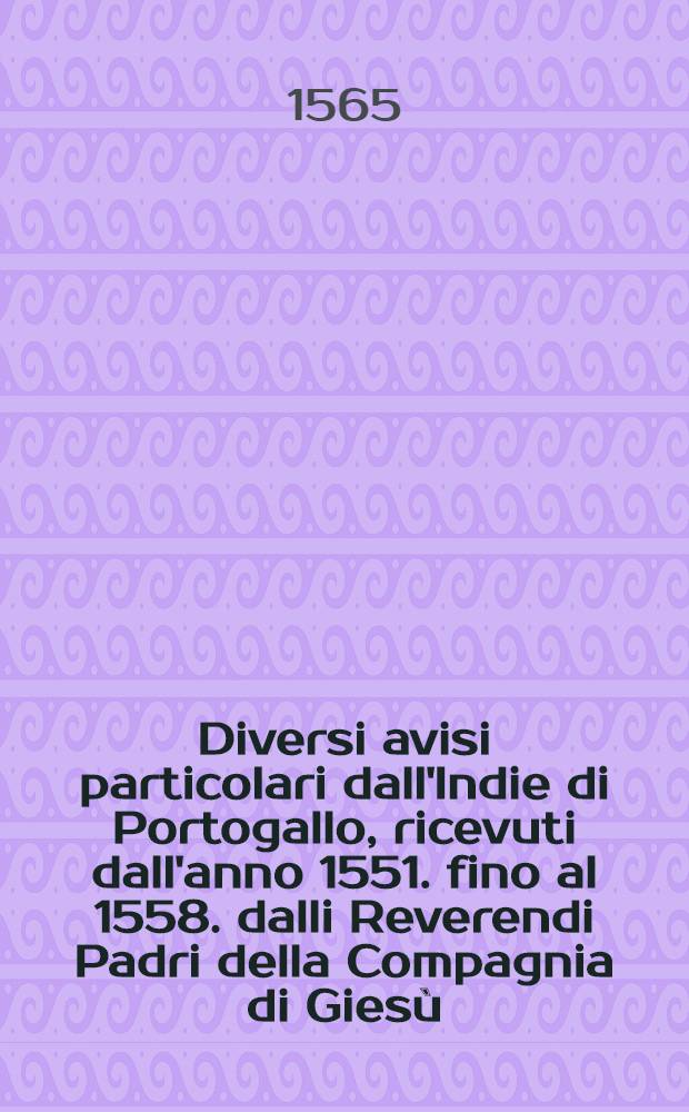 Diversi avisi particolari dall'Indie di Portogallo, ricevuti dall'anno 1551. fino al 1558. dalli Reverendi Padri della Compagnia di Giesù : Dove s'intende delli paesi, delli genti, & costumi loco, & la grandi conversi di molti popoli, che hanno ricevuto il lume della santa sede, & religione christiana : Tradotti novamente dalla lingua spagnuola nella italiana